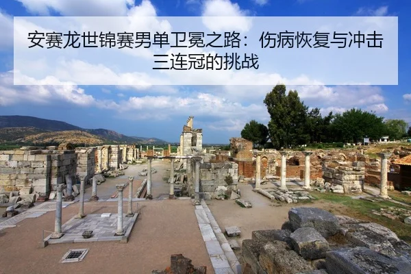 安赛龙世锦赛男单卫冕之路：伤病恢复与冲击三连冠的挑战