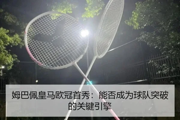 姆巴佩皇马欧冠首秀：能否成为球队突破的关键引擎