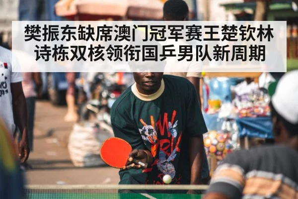 樊振东缺席澳门冠军赛王楚钦林诗栋双核领衔国乒男队新周期