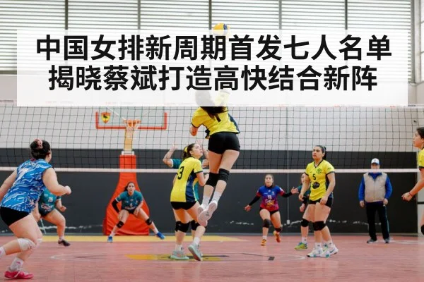 中国女排新周期首发七人名单揭晓蔡斌打造高快结合新阵