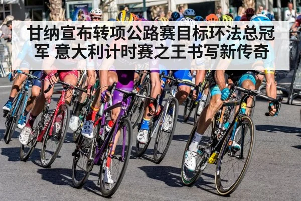 甘纳宣布转项公路赛目标环法总冠军 意大利计时赛之王书写新传奇
