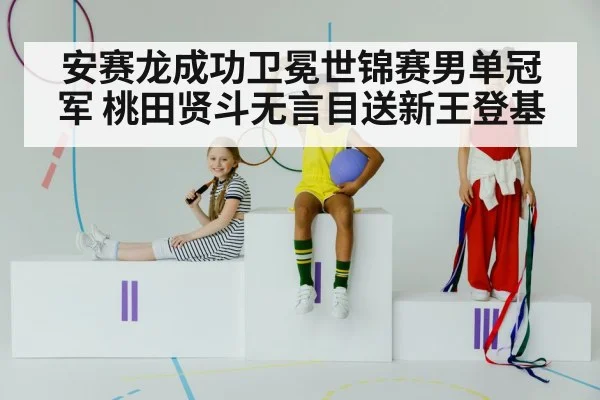 安赛龙成功卫冕世锦赛男单冠军 桃田贤斗无言目送新王登基