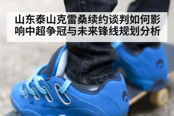 山东泰山克雷桑续约谈判如何影响中超争冠与未来锋线规划分析